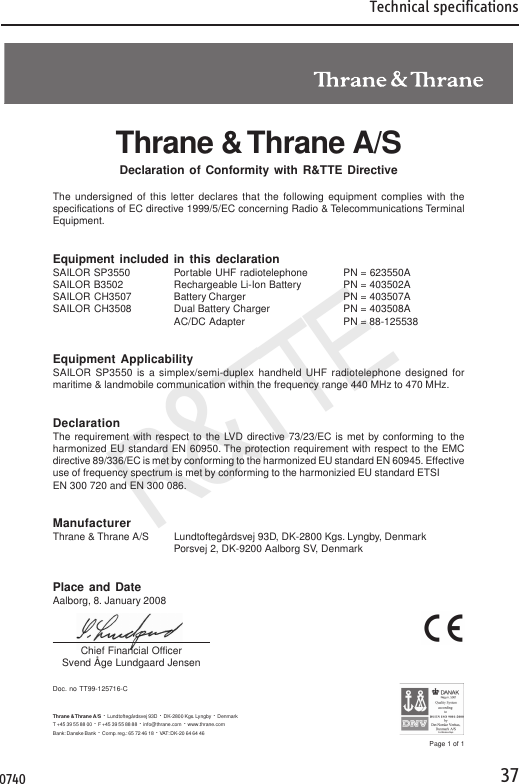 Technical specifications37R&amp;TTEDoc. no TT99-125716-CThrane &amp; Thrane A/SDeclaration of Conformity with R&amp;TTE DirectiveThe undersigned of this letter declares that the following equipment complies with thespecifications of EC directive 1999/5/EC concerning Radio &amp; Telecommunications TerminalEquipment.Equipment included in this declarationSAILOR SP3550 Portable UHF radiotelephone PN = 623550ASAILOR B3502 Rechargeable Li-Ion Battery PN = 403502ASAILOR CH3507 Battery Charger PN = 403507ASAILOR CH3508 Dual Battery Charger PN = 403508AAC/DC Adapter PN = 88-125538Equipment ApplicabilitySAILOR SP3550 is a simplex/semi-duplex handheld UHF radiotelephone designed formaritime &amp; landmobile communication within the frequency range 440 MHz to 470 MHz.DeclarationThe requirement with respect to the LVD directive 73/23/EC is met by conforming to theharmonized EU standard EN 60950. The protection requirement with respect to the EMCdirective 89/336/EC is met by conforming to the harmonized EU standard EN 60945. Effectiveuse of frequency spectrum is met by conforming to the harmonizied EU standard ETSIEN 300 720 and EN 300 086.ManufacturerThrane &amp; Thrane A/S Lundtoftegårdsvej 93D, DK-2800 Kgs. Lyngby, DenmarkPorsvej 2, DK-9200 Aalborg SV, DenmarkPlace and DateAalborg, 8. January 2008Chief Financial OfficerSvend Åge Lundgaard JensenPage 1 of 1Thrane &amp; Thrane A/S ·  Lundtoftegårdsvej 93D  ·  DK-2800 Kgs. Lyngby  ·  DenmarkT +45 39 55 88 00 ·  F +45 39 55 88 88  ·  info@thrane.com  ·  www.thrane.comBank: Danske Bank  ·  Comp. reg.: 65 72 46 18  ·  VAT: DK-20 64 64 460740