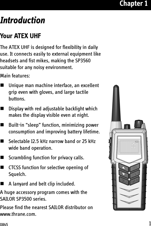 Chapter 11IntroductionYour ATEX UHFThe ATEX UHF is designed for flexibility in daily use. It connects easily to external equipment like headsets and fist mikes, making the SP3560 suitable for any noisy environment.Main features:Unique man machine interface, an excellent grip even with gloves, and large tactile buttons. Display with red adjustable backlight which makes the display visible even at night. Built-in “sleep” function, minimizing power consumption and improving battery lifetime.Selectable 12.5 kHz narrow band or 25 kHz wide band operation. Scrambling function for privacy calls.CTCSS function for selective opening of Squelch.A lanyard and belt clip included.A huge accessory program comes with the SAILOR SP3500 series. Please find the nearest SAILOR distributor on www.thrane.com.0845