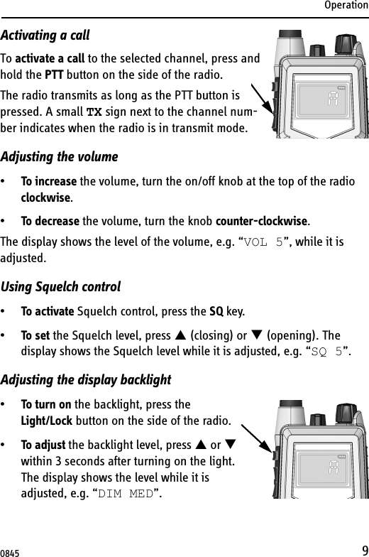 Operation9Activating a callTo activate a call to the selected channel, press and hold the PTT button on the side of the radio.The radio transmits as long as the PTT button is pressed. A small TX sign next to the channel num-ber indicates when the radio is in transmit mode.Adjusting the volume•To increase the volume, turn the on/off knob at the top of the radio clockwise.•To decrease the volume, turn the knob counter-clockwise.The display shows the level of the volume, e.g. “VOL 5”, while it is adjusted. Using Squelch control•To activate Squelch control, press the SQ key.•To set the Squelch level, press S (closing) or T (opening). The display shows the Squelch level while it is adjusted, e.g. “SQ 5”.Adjusting the display backlight•To turn on the backlight, press the Light/Lock button on the side of the radio.•To adjust the backlight level, press S or T within 3 seconds after turning on the light.The display shows the level while it is adjusted, e.g. “DIM MED”.0845
