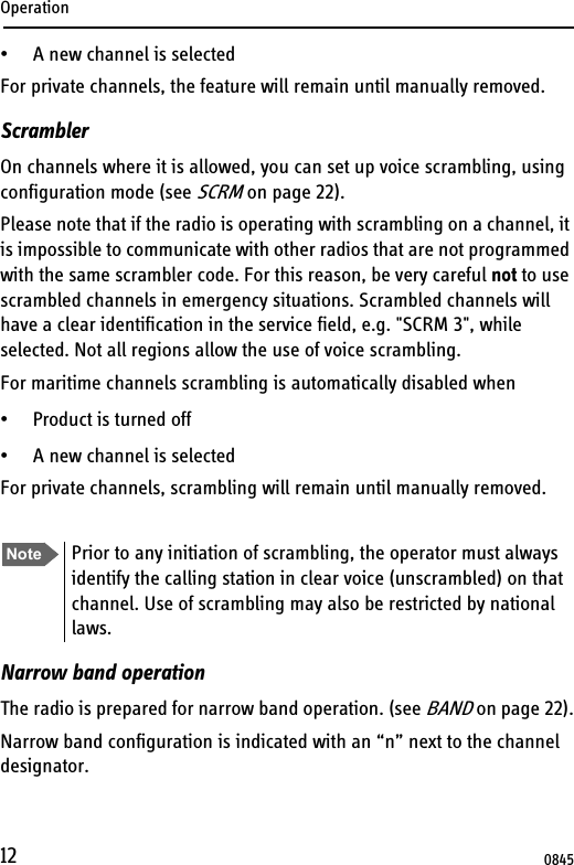 Operation12• A new channel is selectedFor private channels, the feature will remain until manually removed.ScramblerOn channels where it is allowed, you can set up voice scrambling, using configuration mode (see SCRM on page 22). Please note that if the radio is operating with scrambling on a channel, it is impossible to communicate with other radios that are not programmed with the same scrambler code. For this reason, be very careful not to use scrambled channels in emergency situations. Scrambled channels will have a clear identification in the service field, e.g. &quot;SCRM 3&quot;, while selected. Not all regions allow the use of voice scrambling.For maritime channels scrambling is automatically disabled when• Product is turned off • A new channel is selectedFor private channels, scrambling will remain until manually removed.Narrow band operationThe radio is prepared for narrow band operation. (see BAND on page 22).Narrow band configuration is indicated with an “n” next to the channel designator.Note Prior to any initiation of scrambling, the operator must always identify the calling station in clear voice (unscrambled) on that channel. Use of scrambling may also be restricted by national laws.0845