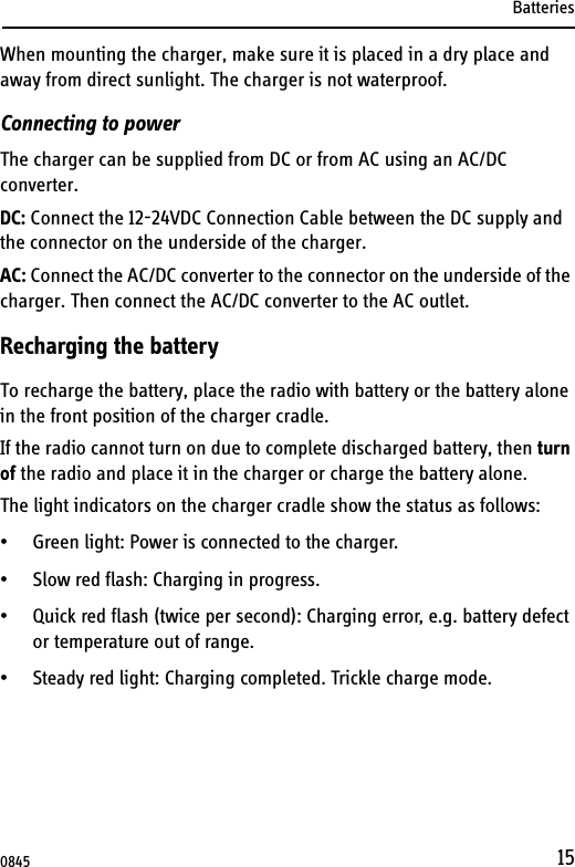 Batteries15When mounting the charger, make sure it is placed in a dry place and away from direct sunlight. The charger is not waterproof.Connecting to powerThe charger can be supplied from DC or from AC using an AC/DC converter.DC: Connect the 12-24VDC Connection Cable between the DC supply and the connector on the underside of the charger. AC: Connect the AC/DC converter to the connector on the underside of the charger. Then connect the AC/DC converter to the AC outlet.Recharging the batteryTo recharge the battery, place the radio with battery or the battery alone in the front position of the charger cradle.If the radio cannot turn on due to complete discharged battery, then turn of the radio and place it in the charger or charge the battery alone.The light indicators on the charger cradle show the status as follows:• Green light: Power is connected to the charger.• Slow red flash: Charging in progress.• Quick red flash (twice per second): Charging error, e.g. battery defect or temperature out of range.• Steady red light: Charging completed. Trickle charge mode.0845