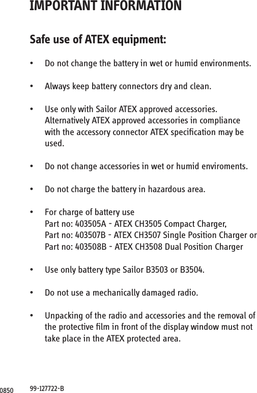 0850IMPORTANT INFORMATIONSafe use of ATEX equipment:• Do not change the battery in wet or humid environments.• Always keep battery connectors dry and clean.• Use only with Sailor ATEX approved accessories. Alternatively ATEX approved accessories in compliancewith the accessory connector ATEX speciﬁcation may beused.• Do not change accessories in wet or humid enviroments.• Do not charge the battery in hazardous area.• For charge of battery use Part no: 403505A - ATEX CH3505 Compact Charger, Part no: 403507B - ATEX CH3507 Single Position Charger or Part no: 403508B - ATEX CH3508 Dual Position Charger• Use only battery type Sailor B3503 or B3504.• Do not use a mechanically damaged radio.• Unpacking of the radio and accessories and the removal ofthe protective ﬁlm in front of the display window must nottake place in the ATEX protected area.99-127722-B