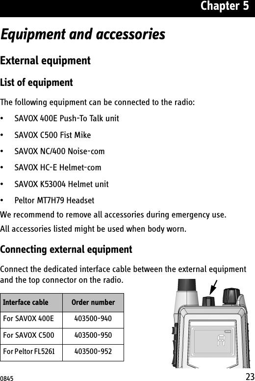 Chapter 523Equipment and accessoriesExternal equipmentList of equipmentThe following equipment can be connected to the radio:• SAVOX 400E Push-To Talk unit• SAVOX C500 Fist Mike• SAVOX NC/400 Noise-com• SAVOX HC-E Helmet-com• SAVOX K53004 Helmet unit• Peltor MT7H79 HeadsetWe recommend to remove all accessories during emergency use.All accessories listed might be used when body worn.Connecting external equipmentConnect the dedicated interface cable between the external equipment and the top connector on the radio.Interface cable Order numberFor SAVOX 400E 403500-940For SAVOX C500 403500-950For Peltor FL5261     403500-9520845