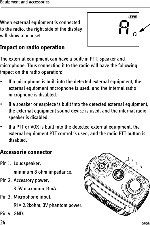 Equipment and accessories24When external equipment is connected to the radio, the right side of the display will show a headset.Impact on radio operationThe external equipment can have a built-in PTT, speaker and microphone. Thus connecting it to the radio will have the following impact on the radio operation:• If a microphone is built into the detected external equipment, the external equipment microphone is used, and the internal radio microphone is disabled.• If a speaker or earpiece is built into the detected external equipment, the external equipment sound device is used, and the internal radio speaker is disabled.• If a PTT or VOX is built into the detected external equipment, the external equipment PTT control is used, and the radio PTT button is disabled.Accessorie connectorPin 1. Loudspeaker,minimum 8 ohm impedance.Pin 2. Accessory power,3.5V maximum 13mA.Pin 3. Microphone input,Ri = 2.2kohm, 3V phantom power.Pin 4. GND.0905