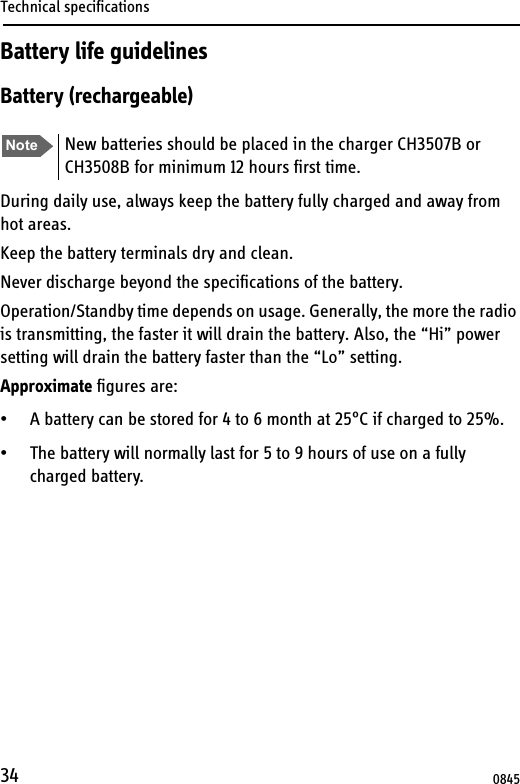 Technical specifications34Battery life guidelinesBattery (rechargeable)During daily use, always keep the battery fully charged and away from hot areas.Keep the battery terminals dry and clean.Never discharge beyond the specifications of the battery.Operation/Standby time depends on usage. Generally, the more the radio is transmitting, the faster it will drain the battery. Also, the “Hi” power setting will drain the battery faster than the “Lo” setting.Approximate figures are:• A battery can be stored for 4 to 6 month at 25°C if charged to 25%.• The battery will normally last for 5 to 9 hours of use on a fully charged battery. Note New batteries should be placed in the charger CH3507B or CH3508B for minimum 12 hours first time.0845