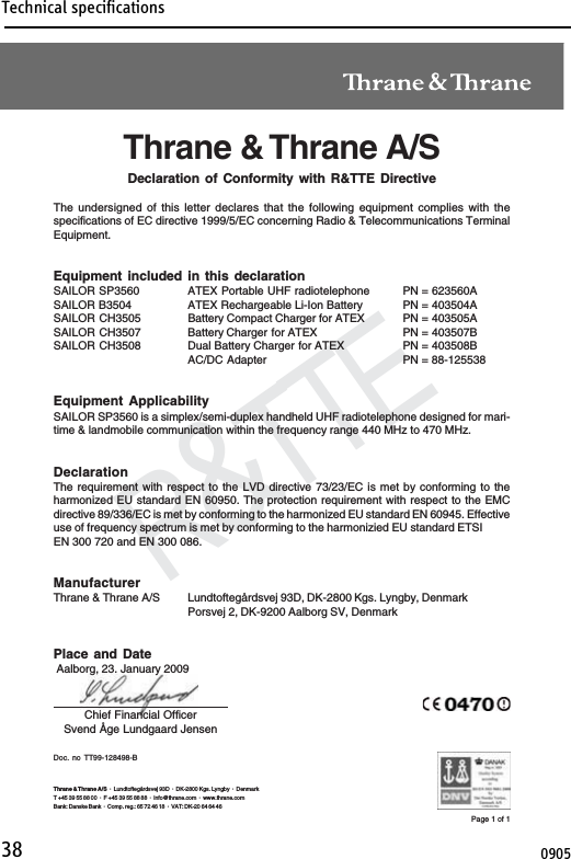 Technical specifications38Declaration of ConformityR&amp;TTEDoc. no TT99-128498-BChief Financial OfficerSvend Åge Lundgaard JensenPage 1 of 1Thrane &amp; Thrane A/S ·  Lundtoftegårdsvej 93D  ·  DK-2800 Kgs. Lyngby  ·  DenmarkT +45 39 55 88 00 ·  F +45 39 55 88 88  ·  info@thrane.com  ·  www.thrane.comBank: Danske Bank  ·  Comp. reg.: 65 72 46 18  ·  VAT: DK-20 64 64 46Thrane &amp; Thrane A/SDeclaration of Conformity with R&amp;TTE DirectiveThe undersigned of this letter declares that the following equipment complies with thespecifications of EC directive 1999/5/EC concerning Radio &amp; Telecommunications TerminalEquipment.Equipment included in this declarationSAILOR SP3560 ATEX Portable UHF radiotelephone PN = 623560ASAILOR B3504 ATEX Rechargeable Li-Ion Battery PN = 403504ASAILOR CH3505 Battery Compact Charger for ATEX PN = 403505ASAILOR CH3507 Battery Charger for ATEX PN = 403507BSAILOR CH3508 Dual Battery Charger for ATEX PN = 403508BAC/DC Adapter PN = 88-125538Equipment ApplicabilitySAILOR SP3560 is a simplex/semi-duplex handheld UHF radiotelephone designed for mari-time &amp; landmobile communication within the frequency range 440 MHz to 470 MHz.DeclarationThe requirement with respect to the LVD directive 73/23/EC is met by conforming to theharmonized EU standard EN 60950. The protection requirement with respect to the EMCdirective 89/336/EC is met by conforming to the harmonized EU standard EN 60945. Effectiveuse of frequency spectrum is met by conforming to the harmonizied EU standard ETSIEN 300 720 and EN 300 086.ManufacturerThrane &amp; Thrane A/S Lundtoftegårdsvej 93D, DK-2800 Kgs. Lyngby, DenmarkPorsvej 2, DK-9200 Aalborg SV, DenmarkPlace and Date Aalborg, 23. January 20090905