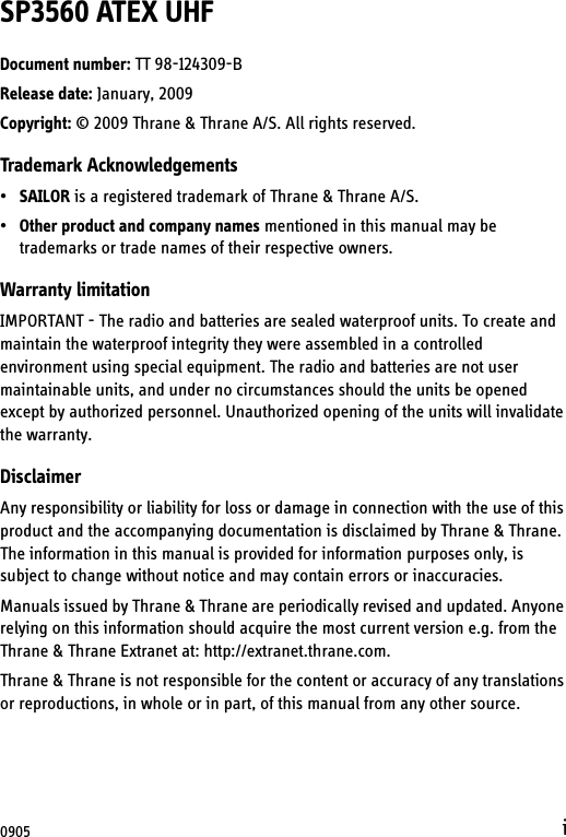 iSP3560 ATEX UHFDocument number: TT 98-124309-BRelease date: January, 2009Copyright: © 2009 Thrane &amp; Thrane A/S. All rights reserved.Trademark Acknowledgements•SAILOR is a registered trademark of Thrane &amp; Thrane A/S.•Other product and company names mentioned in this manual may be trademarks or trade names of their respective owners.Warranty limitationIMPORTANT - The radio and batteries are sealed waterproof units. To create and maintain the waterproof integrity they were assembled in a controlled environment using special equipment. The radio and batteries are not user maintainable units, and under no circumstances should the units be opened except by authorized personnel. Unauthorized opening of the units will invalidate the warranty.DisclaimerAny responsibility or liability for loss or damage in connection with the use of this product and the accompanying documentation is disclaimed by Thrane &amp; Thrane. The information in this manual is provided for information purposes only, is subject to change without notice and may contain errors or inaccuracies.Manuals issued by Thrane &amp; Thrane are periodically revised and updated. Anyone relying on this information should acquire the most current version e.g. from the Thrane &amp; Thrane Extranet at: http://extranet.thrane.com. Thrane &amp; Thrane is not responsible for the content or accuracy of any translations or reproductions, in whole or in part, of this manual from any other source.0905