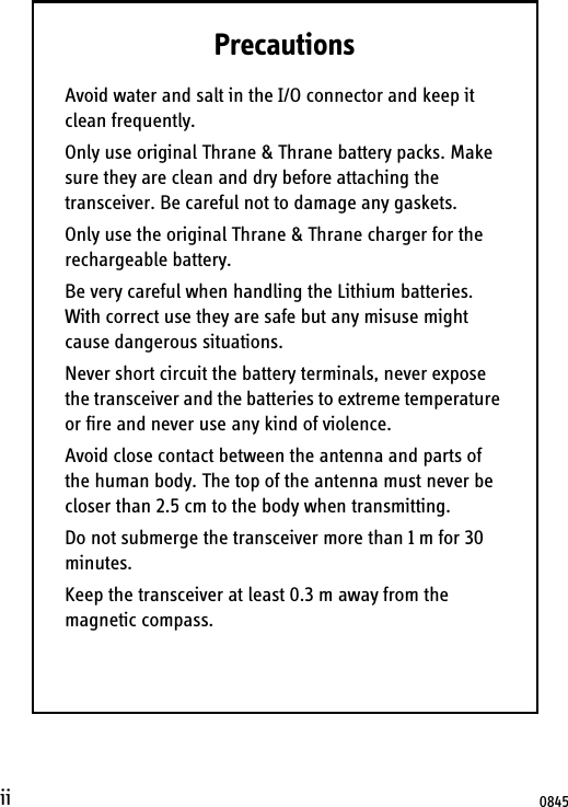 iiPrecautionsAvoid water and salt in the I/O connector and keep it clean frequently.Only use original Thrane &amp; Thrane battery packs. Make sure they are clean and dry before attaching the transceiver. Be careful not to damage any gaskets.Only use the original Thrane &amp; Thrane charger for the rechargeable battery.Be very careful when handling the Lithium batteries. With correct use they are safe but any misuse might cause dangerous situations.Never short circuit the battery terminals, never expose the transceiver and the batteries to extreme temperature or fire and never use any kind of violence.Avoid close contact between the antenna and parts of the human body. The top of the antenna must never be closer than 2.5 cm to the body when transmitting.Do not submerge the transceiver more than 1 m for 30 minutes.Keep the transceiver at least 0.3 m away from the magnetic compass.0845