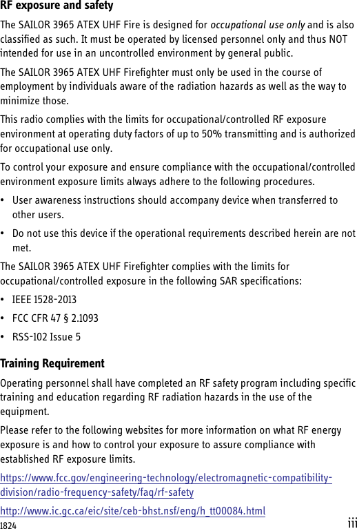 iiiRF exposure and safetyThe SAILOR 3965 ATEX UHF Fire is designed for occupational use only and is also classified as such. It must be operated by licensed personnel only and thus NOT intended for use in an uncontrolled environment by general public.The SAILOR 3965 ATEX UHF Firefighter must only be used in the course of employment by individuals aware of the radiation hazards as well as the way to minimize those.This radio complies with the limits for occupational/controlled RF exposure environment at operating duty factors of up to 50% transmitting and is authorized for occupational use only.To control your exposure and ensure compliance with the occupational/controlled environment exposure limits always adhere to the following procedures.• User awareness instructions should accompany device when transferred to other users.• Do not use this device if the operational requirements described herein are not met.The SAILOR 3965 ATEX UHF Firefighter complies with the limits for occupational/controlled exposure in the following SAR specifications:• IEEE 1528-2013• FCC CFR 47 § 2.1093• RSS-102 Issue 5Training RequirementOperating personnel shall have completed an RF safety program including specific training and education regarding RF radiation hazards in the use of the equipment.Please refer to the following websites for more information on what RF energy exposure is and how to control your exposure to assure compliance with established RF exposure limits.https://www.fcc.gov/engineering-technology/electromagnetic-compatibility-division/radio-frequency-safety/faq/rf-safetyhttp://www.ic.gc.ca/eic/site/ceb-bhst.nsf/eng/h_tt00084.html1824