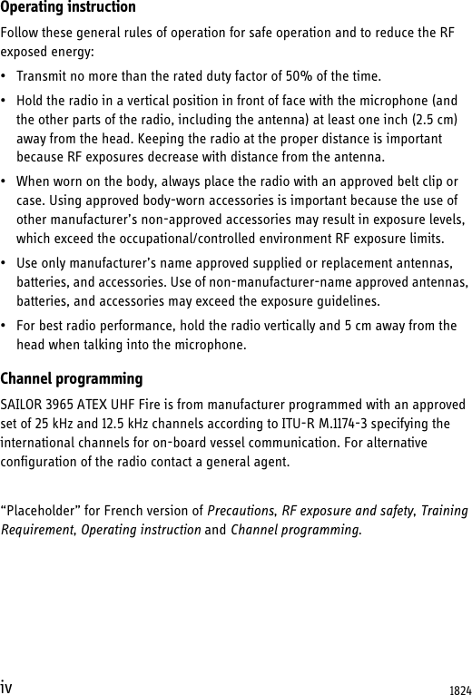 ivOperating instructionFollow these general rules of operation for safe operation and to reduce the RF exposed energy:• Transmit no more than the rated duty factor of 50% of the time.• Hold the radio in a vertical position in front of face with the microphone (and the other parts of the radio, including the antenna) at least one inch (2.5 cm) away from the head. Keeping the radio at the proper distance is important because RF exposures decrease with distance from the antenna. • When worn on the body, always place the radio with an approved belt clip or case. Using approved body-worn accessories is important because the use of other manufacturer’s non-approved accessories may result in exposure levels, which exceed the occupational/controlled environment RF exposure limits.• Use only manufacturer’s name approved supplied or replacement antennas, batteries, and accessories. Use of non-manufacturer-name approved antennas, batteries, and accessories may exceed the exposure guidelines.• For best radio performance, hold the radio vertically and 5 cm away from the head when talking into the microphone.Channel programmingSAILOR 3965 ATEX UHF Fire is from manufacturer programmed with an approved set of 25 kHz and 12.5 kHz channels according to ITU-R M.1174-3 specifying the international channels for on-board vessel communication. For alternative configuration of the radio contact a general agent.“Placeholder” for French version of Precautions, RF exposure and safety, Training Requirement, Operating instruction and Channel programming.1824