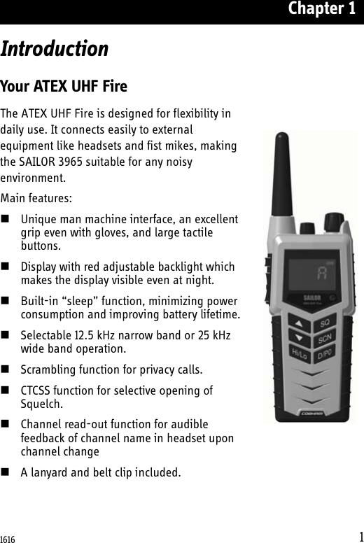 Chapter 11IntroductionYour ATEX UHF FireThe ATEX UHF Fire is designed for flexibility in daily use. It connects easily to external equipment like headsets and fist mikes, making the SAILOR 3965 suitable for any noisy environment.Main features:Unique man machine interface, an excellent grip even with gloves, and large tactile buttons. Display with red adjustable backlight which makes the display visible even at night. Built-in “sleep” function, minimizing power consumption and improving battery lifetime.Selectable 12.5 kHz narrow band or 25 kHz wide band operation. Scrambling function for privacy calls.CTCSS function for selective opening of Squelch.Channel read-out function for audible feedback of channel name in headset upon channel changeA lanyard and belt clip included.1616