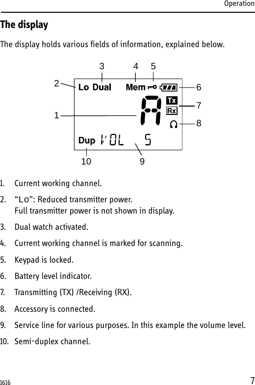 Operation7The displayThe display holds various fields of information, explained below.1. Current working channel.2. “Lo”: Reduced transmitter power. Full transmitter power is not shown in display.3. Dual watch activated.4. Current working channel is marked for scanning.5. Keypad is locked.6. Battery level indicator.7. Transmitting (TX) /Receiving (RX).8. Accessory is connected.9. Service line for various purposes. In this example the volume level.10. Semi-duplex channel.123456789101616