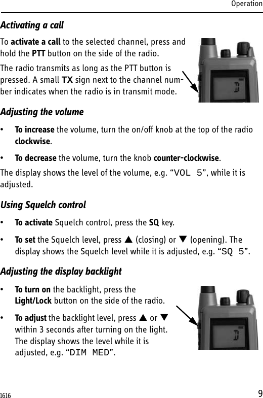 Operation9Activating a callTo activate a call to the selected channel, press and hold the PTT button on the side of the radio.The radio transmits as long as the PTT button is pressed. A small TX sign next to the channel num-ber indicates when the radio is in transmit mode.Adjusting the volume•To increase the volume, turn the on/off knob at the top of the radio clockwise.•To decrease the volume, turn the knob counter-clockwise.The display shows the level of the volume, e.g. “VOL 5”, while it is adjusted. Using Squelch control•To activate Squelch control, press the SQ key.•To set the Squelch level, press  (closing) or  (opening). The display shows the Squelch level while it is adjusted, e.g. “SQ 5”.Adjusting the display backlight•To turn on the backlight, press the Light/Lock button on the side of the radio.•To adjust the backlight level, press  or  within 3 seconds after turning on the light.The display shows the level while it is adjusted, e.g. “DIM MED”.1616