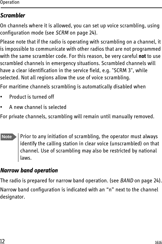 Operation12ScramblerOn channels where it is allowed, you can set up voice scrambling, using configuration mode (see SCRM on page 24). Please note that if the radio is operating with scrambling on a channel, it is impossible to communicate with other radios that are not programmed with the same scrambler code. For this reason, be very careful not to use scrambled channels in emergency situations. Scrambled channels will have a clear identification in the service field, e.g. &quot;SCRM 3&quot;, while selected. Not all regions allow the use of voice scrambling.For maritime channels scrambling is automatically disabled when• Product is turned off • A new channel is selectedFor private channels, scrambling will remain until manually removed.Narrow band operationThe radio is prepared for narrow band operation. (see BAND on page 24).Narrow band configuration is indicated with an “n” next to the channel designator.Note Prior to any initiation of scrambling, the operator must always identify the calling station in clear voice (unscrambled) on that channel. Use of scrambling may also be restricted by national laws.1616