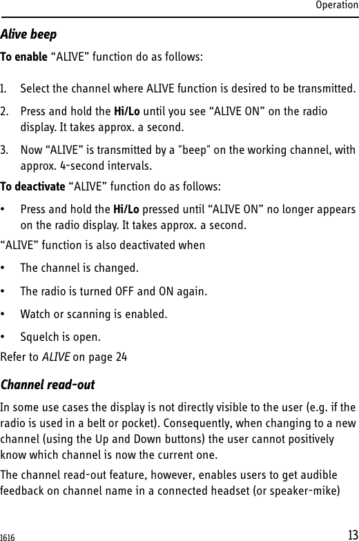 Operation13Alive beepTo enable “ALIVE” function do as follows:1. Select the channel where ALIVE function is desired to be transmitted.2. Press and hold the Hi/Lo until you see “ALIVE ON” on the radio display. It takes approx. a second.3. Now “ALIVE” is transmitted by a &quot;beep&quot; on the working channel, with approx. 4-second intervals.To deactivate “ALIVE” function do as follows:• Press and hold the Hi/Lo pressed until “ALIVE ON” no longer appears on the radio display. It takes approx. a second.“ALIVE” function is also deactivated when• The channel is changed.• The radio is turned OFF and ON again.• Watch or scanning is enabled.• Squelch is open.Refer to ALIVE on page 24Channel read-outIn some use cases the display is not directly visible to the user (e.g. if the radio is used in a belt or pocket). Consequently, when changing to a new channel (using the Up and Down buttons) the user cannot positively know which channel is now the current one.The channel read-out feature, however, enables users to get audible feedback on channel name in a connected headset (or speaker-mike) 1616