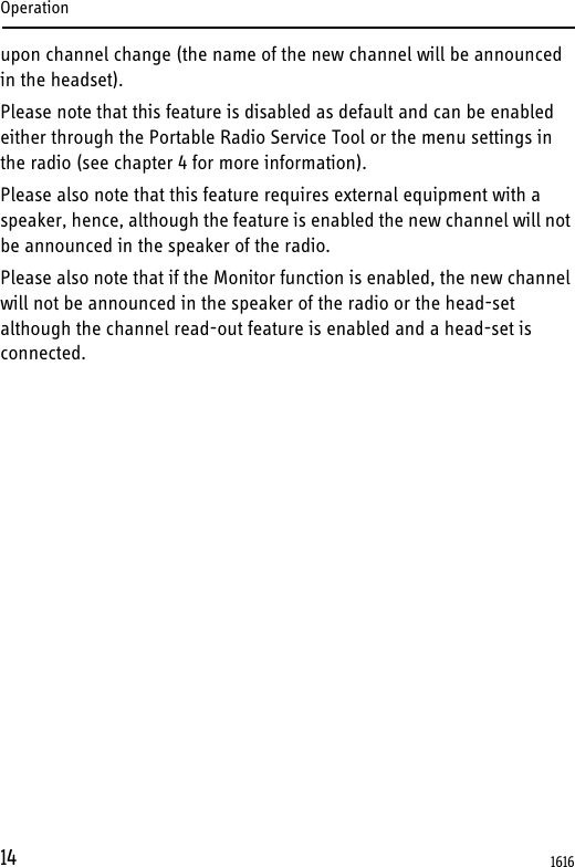 Operation14upon channel change (the name of the new channel will be announced in the headset).Please note that this feature is disabled as default and can be enabled either through the Portable Radio Service Tool or the menu settings in the radio (see chapter 4 for more information).Please also note that this feature requires external equipment with a speaker, hence, although the feature is enabled the new channel will not be announced in the speaker of the radio.Please also note that if the Monitor function is enabled, the new channel will not be announced in the speaker of the radio or the head-set although the channel read-out feature is enabled and a head-set is connected.1616