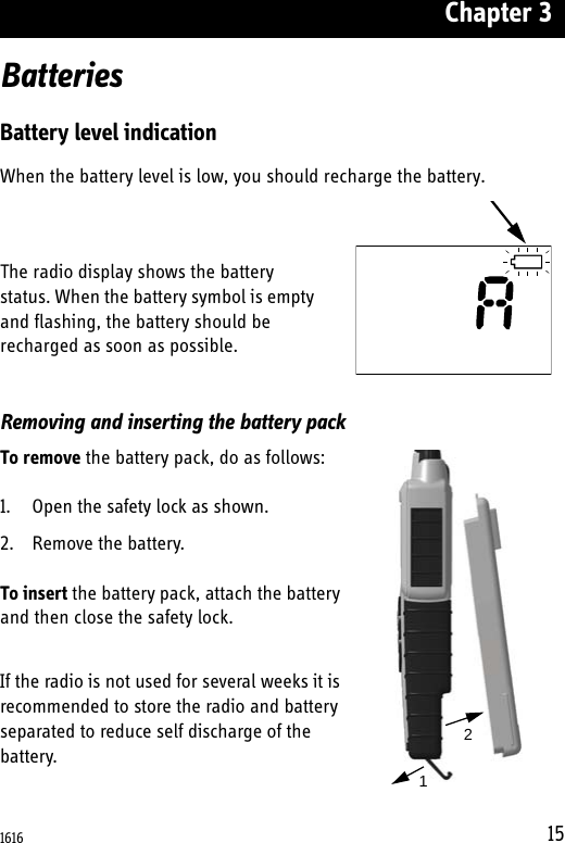 Chapter 315BatteriesBattery level indicationWhen the battery level is low, you should recharge the battery.The radio display shows the battery status. When the battery symbol is empty and flashing, the battery should be recharged as soon as possible. Removing and inserting the battery packTo remove the battery pack, do as follows:1. Open the safety lock as shown.2. Remove the battery.To insert the battery pack, attach the battery and then close the safety lock.If the radio is not used for several weeks it is recommended to store the radio and battery separated to reduce self discharge of the battery.121616