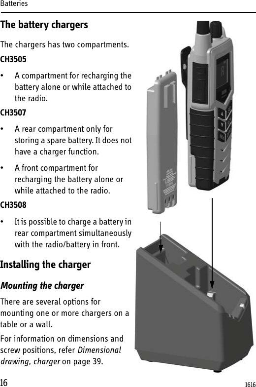Batteries16The battery chargersThe chargers has two compartments.CH3505• A compartment for recharging the battery alone or while attached to the radio.CH3507 • A rear compartment only for storing a spare battery. It does not have a charger function. • A front compartment for recharging the battery alone or while attached to the radio.CH3508• It is possible to charge a battery in rear compartment simultaneously with the radio/battery in front.Installing the chargerMounting the chargerThere are several options for mounting one or more chargers on a table or a wall. For information on dimensions and screw positions, refer Dimensional drawing, charger on page 39.1616