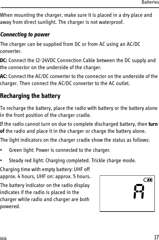Batteries17When mounting the charger, make sure it is placed in a dry place and away from direct sunlight. The charger is not waterproof.Connecting to powerThe charger can be supplied from DC or from AC using an AC/DC converter.DC: Connect the 12-24VDC Connection Cable between the DC supply and the connector on the underside of the charger. AC: Connect the AC/DC converter to the connector on the underside of the charger. Then connect the AC/DC converter to the AC outlet.Recharging the batteryTo recharge the battery, place the radio with battery or the battery alone in the front position of the charger cradle.If the radio cannot turn on due to complete discharged battery, then turn of the radio and place it in the charger or charge the battery alone.The light indicators on the charger cradle show the status as follows:• Green light: Power is connected to the charger.• Steady red light: Charging completed. Trickle charge mode.Charging time with empty battery: UHF off approx. 4 hours, UHF on: approx. 5 hours.The battery indicator on the radio display indicates if the radio is placed in the charger while radio and charger are both powered.1616