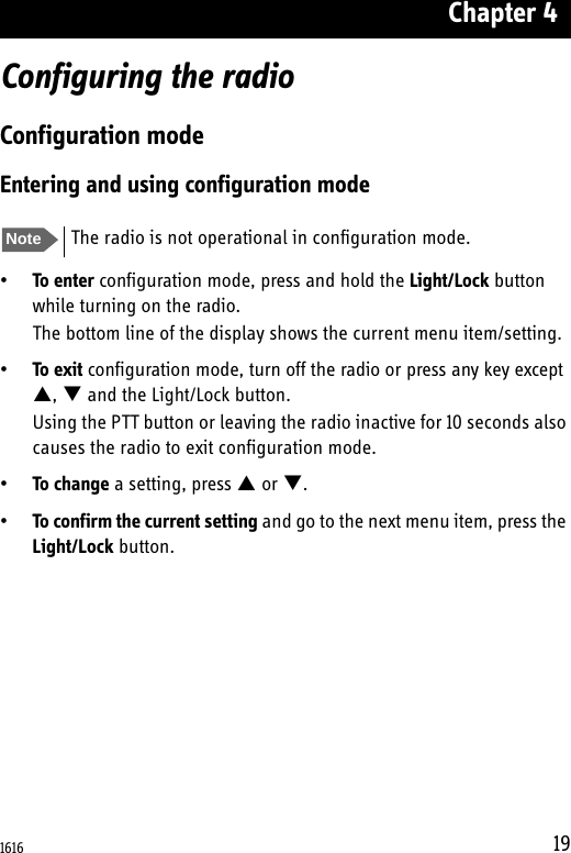Chapter 419Configuring the radioConfiguration modeEntering and using configuration mode•To enter configuration mode, press and hold the Light/Lock button while turning on the radio.The bottom line of the display shows the current menu item/setting.•To exit configuration mode, turn off the radio or press any key except ,  and the Light/Lock button.Using the PTT button or leaving the radio inactive for 10 seconds also causes the radio to exit configuration mode.•To change a setting, press  or .•To confirm the current setting and go to the next menu item, press the Light/Lock button.Note The radio is not operational in configuration mode.1616