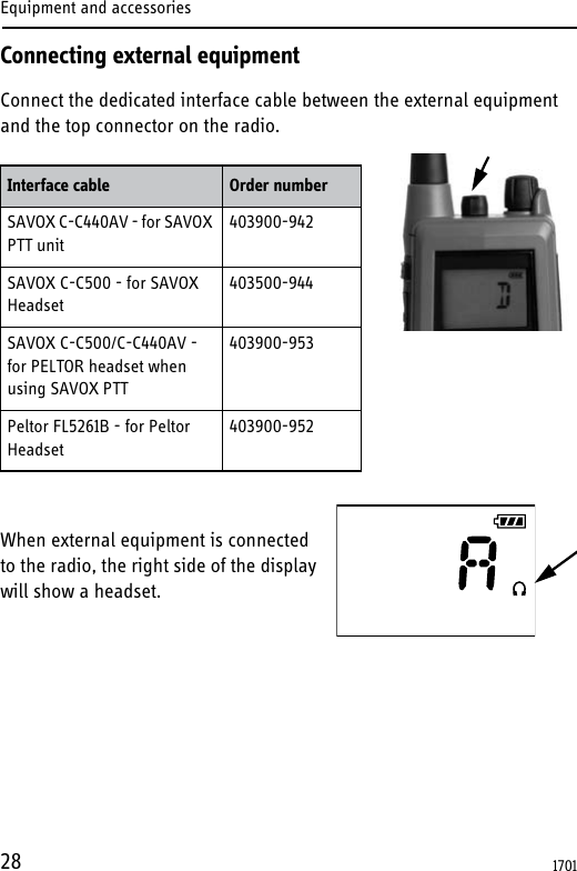 Equipment and accessories28Connecting external equipmentConnect the dedicated interface cable between the external equipment and the top connector on the radio.When external equipment is connected to the radio, the right side of the display will show a headset.Interface cable Order numberSAVOX C-C440AV - for SAVOX PTT unit403900-942SAVOX C-C500 - for SAVOX Headset403500-944SAVOX C-C500/C-C440AV - for PELTOR headset when using SAVOX PTT403900-953Peltor FL5261B - for Peltor Headset 403900-9521701