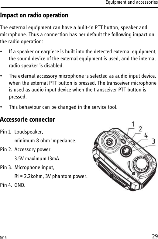 Equipment and accessories29Impact on radio operationThe external equipment can have a built-in PTT button, speaker and microphone. Thus a connection has per default the following impact on the radio operation:• If a speaker or earpiece is built into the detected external equipment, the sound device of the external equipment is used, and the internal radio speaker is disabled.• The external accessory microphone is selected as audio input device, when the external PTT button is pressed. The transceiver microphone is used as audio input device when the transceiver PTT button is pressed.• This behaviour can be changed in the service tool.Accessorie connectorPin 1. Loudspeaker,minimum 8 ohm impedance.Pin 2. Accessory power,3.5V maximum 13mA.Pin 3. Microphone input,Ri = 2.2kohm, 3V phantom power.Pin 4. GND.1616