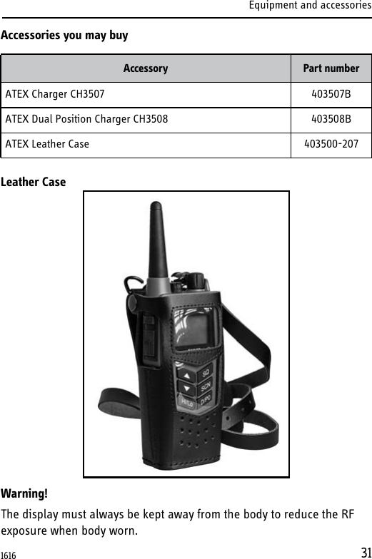Equipment and accessories31Accessories you may buyLeather CaseWarning!The display must always be kept away from the body to reduce the RF exposure when body worn.Accessory Part numberATEX Charger CH3507 403507BATEX Dual Position Charger CH3508 403508BATEX Leather Case 403500-2071616  