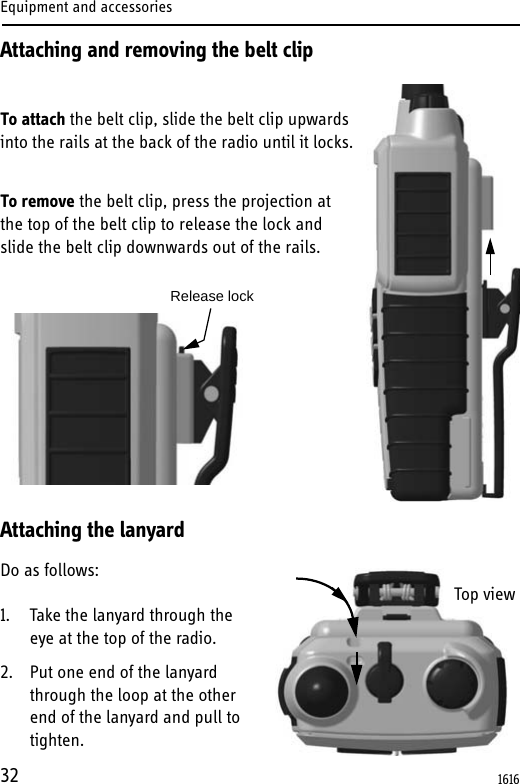 Equipment and accessories32Attaching and removing the belt clipTo attach the belt clip, slide the belt clip upwards into the rails at the back of the radio until it locks.To remove the belt clip, press the projection at the top of the belt clip to release the lock and slide the belt clip downwards out of the rails.Attaching the lanyardDo as follows:1. Take the lanyard through the eye at the top of the radio.2. Put one end of the lanyard through the loop at the other end of the lanyard and pull to tighten. Release lockTop view1616