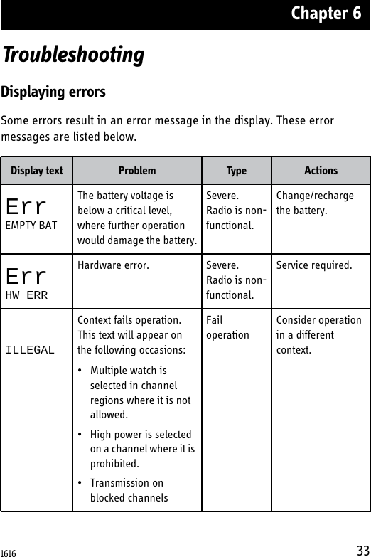 Chapter 633TroubleshootingDisplaying errorsSome errors result in an error message in the display. These error messages are listed below.Display text Problem Type ActionsErrEMPTY BATThe battery voltage is below a critical level, where further operation would damage the battery.Severe. Radio is non-functional.Change/recharge the battery.ErrHW ERRHardware error. Severe. Radio is non-functional.Service required.ILLEGALContext fails operation. This text will appear on the following occasions:• Multiple watch is selected in channel regions where it is not allowed. • High power is selected on a channel where it is prohibited.• Transmission on blocked channelsFail operationConsider operation in a different context.1616