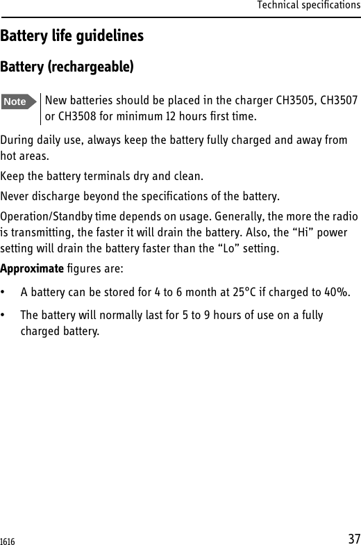 Technical specifications37Battery life guidelinesBattery (rechargeable)During daily use, always keep the battery fully charged and away from hot areas.Keep the battery terminals dry and clean.Never discharge beyond the specifications of the battery.Operation/Standby time depends on usage. Generally, the more the radio is transmitting, the faster it will drain the battery. Also, the “Hi” power setting will drain the battery faster than the “Lo” setting.Approximate figures are:• A battery can be stored for 4 to 6 month at 25°C if charged to 40%.• The battery will normally last for 5 to 9 hours of use on a fully charged battery. Note New batteries should be placed in the charger CH3505, CH3507 or CH3508 for minimum 12 hours first time.1616