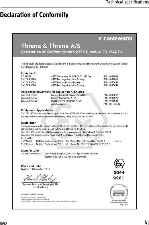 Technical specifications41Declaration of ConformityThrane &amp; Thrane A/SDeclaration of Conformity with ATEX Directive 2014/34/EUDocument number: 99-150089-BDirector Radio and Navigation R&amp;DHenrik KalstrupPage 1 of 1Thrane &amp; Thrane A/S trading as Cobham SATCOMLundtoftegårdsvej 93D,  DK-2800 Kgs. Lyngby, DenmarkT +45 39 55 88 00  ·  F +45 39 55 88 88  ·  Comp. reg.: 65 72 46 18  ·  SATCOM.info@cobham.com  ·  cobham.comThe object of the declaration described below is in conformity with the relevant Union harmonization legisla-tion: Directive 2014/34/EU.EquipmentTT-3965A      ATEX Transceiver SAILOR 3965 UHF Fire    PN = 403965ASAILOR B3906     ATEX Rechargeable Li-ion Battery      PN = 403906ASAILOR B3503     ATEX Primary Lithium battery        PN = 403503ASAILOR B3504     ATEX Rechargeable Li-ion Battery      PN = 403504AAssociated equipment for use in non-ATEX areaSAILOR CH3505    Battery Compact Charger for ATEX      PN = 403505A SAILOR CH3507    Battery Charger for ATEX        PN = 403507BSAILOR CH3508    Dual Battery Charger for ATEX       PN = 403508B    AC/DC Adapter     PN = 88-125538Equipment ApplicabilitySAILOR 3965 is a simplex/semi-duplex handheld ATEX / UHF radiotelephone designed for maritime &amp; land-mobile communication within the frequency range 440 MHz to 470 MHz.DeclarationThe requirement with respect to the ATEX Directive 2014/34/EU is met by conforming to the harmonized EU standards EN 60079-0:2012 + A11:2013 and EN 60079-11:2012.SAILOR 3965 meets the ATEX requirement for gas environments of class II 2 G Ex ib IIB T4.SAILOR 3965 also meets the requirement for Ingress Protection to the level of IP67.Certi ed by:TÜV NORD  Noti ed Body Id. No. 0044  Certi cate No. TÜV 16 ATEX 179791 X      Issue: 01TÜV Cyprus  Noti ed Body Id. No. 2261  Certi cate No. TÜV  CY 16 ATEX 0205765 QManufacturerThrane &amp; Thrane A/S  Lundtoftegårdsvej 93D, DK-2800 Kgs. Lyngby, Denmark      Industrivej 30, DK-9490 Pandrup, DenmarkPlace and DatePandrup, 19 December, 2016Director Radio and Navigataaioioiooon R&amp;D226100441652