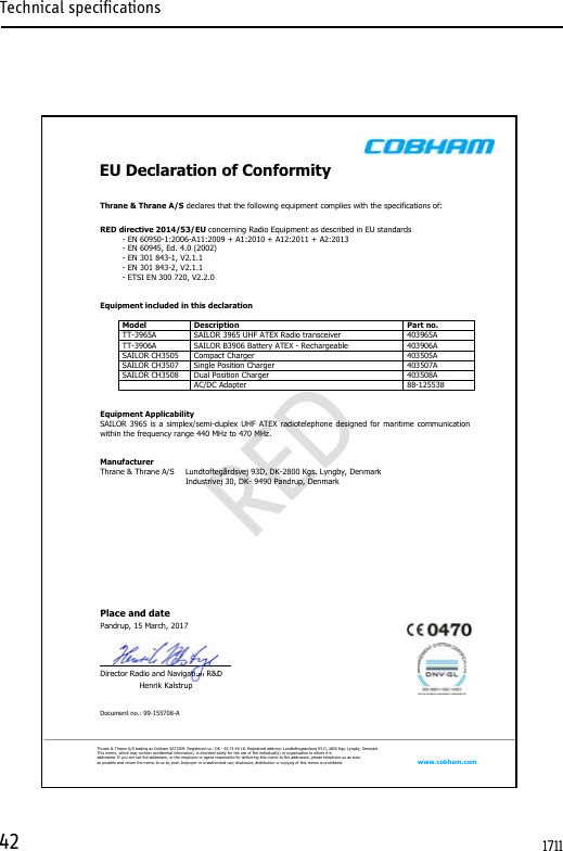 Technical specifications42       EU Declaration of Conformity   Thrane &amp; Thrane A/S trading as Cobham SATCOM. Registered no.: DK - 65 72 46 18. Registered address: Lundtoftegaardsvej 93 D, 2800 Kgs. Lyngby, Denmark This memo, which may contain conﬁdential information, is intended solely for the use of the individual(s) or organisation to whom it is addressed. If you are not the addressee, or the employee or agent responsible for delivering this memo to the addressee, please telephone us as soon as possible and return the memo to us by post. Improper or unauthorised use, disclosure, distribution or copying of this memo is prohibited. www.cobham.com  Thrane &amp; Thrane A/S declares that the following equipment complies with the specifications of:  RED directive 2014/53/EU concerning Radio Equipment as described in EU standards   - EN 60950-1:2006-A11:2009 + A1:2010 + A12:2011 + A2:2013   - EN 60945, Ed. 4.0 (2002)   - EN 301 843-1, V2.1.1   - EN 301 843-2, V2.1.1   - ETSI EN 300 720, V2.2.0    Equipment included in this declaration  Model Description Part no. TT-3965A SAILOR 3965 UHF ATEX Radio transceiver 403965A TT-3906A SAILOR B3906 Battery ATEX - Rechargeable 403906A SAILOR CH3505 Compact Charger 403505A SAILOR CH3507 Single Position Charger 403507A SAILOR CH3508 Dual Position Charger 403508A  AC/DC Adapter 88-125538   Equipment Applicability SAILOR 3965 is a simplex/semi-duplex UHF ATEX radiotelephone designed for maritime communication within the frequency range 440 MHz to 470 MHz.   Manufacturer Thrane &amp; Thrane A/S  Lundtoftegårdsvej 93D, DK-2800 Kgs. Lyngby, Denmark    Industrivej 30, DK- 9490 Pandrup, Denmark           Place and date         Pandrup, 15 March, 2017    Director Radio and Navigation R&amp;D Henrik Kalstrup   Document no.: 99-155708-A   ectorRadio and Navigatitttttttttttttttttttttttttttttttttttttttttttononononnononononononononoonononononnonoononononooooooooo R&amp;D1711