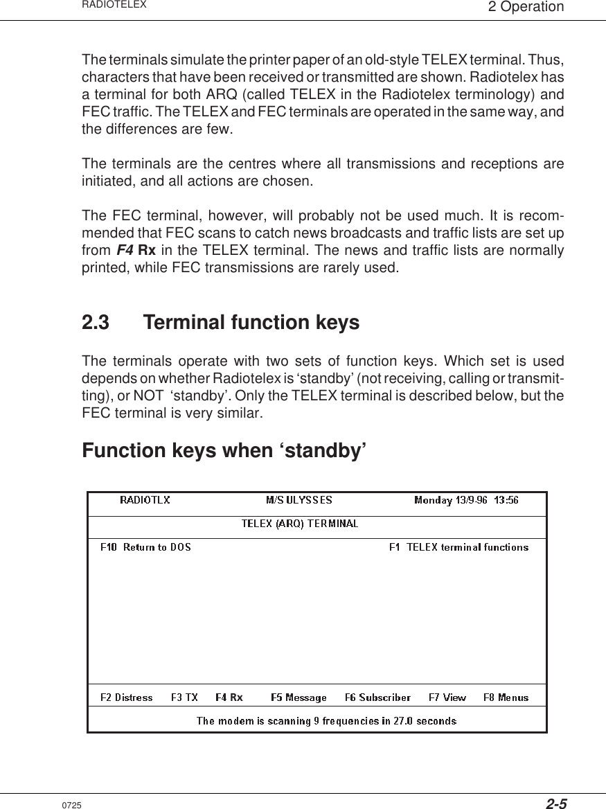 2-5RADIOTELEX 2 OperationThe terminals simulate the printer paper of an old-style TELEX terminal. Thus,characters that have been received or transmitted are shown. Radiotelex hasa terminal for both ARQ (called TELEX in the Radiotelex terminology) andFEC traffic. The TELEX and FEC terminals are operated in the same way, andthe differences are few.The terminals are the centres where all transmissions and receptions areinitiated, and all actions are chosen.The FEC terminal, however, will probably not be used much. It is recom-mended that FEC scans to catch news broadcasts and traffic lists are set upfrom F4 Rx in the TELEX terminal. The news and traffic lists are normallyprinted, while FEC transmissions are rarely used.2.3 Terminal function keysThe terminals operate with two sets of function keys. Which set is useddepends on whether Radiotelex is ‘standby’ (not receiving, calling or transmit-ting), or NOT  ‘standby’. Only the TELEX terminal is described below, but theFEC terminal is very similar.Function keys when ‘standby’Rx0725