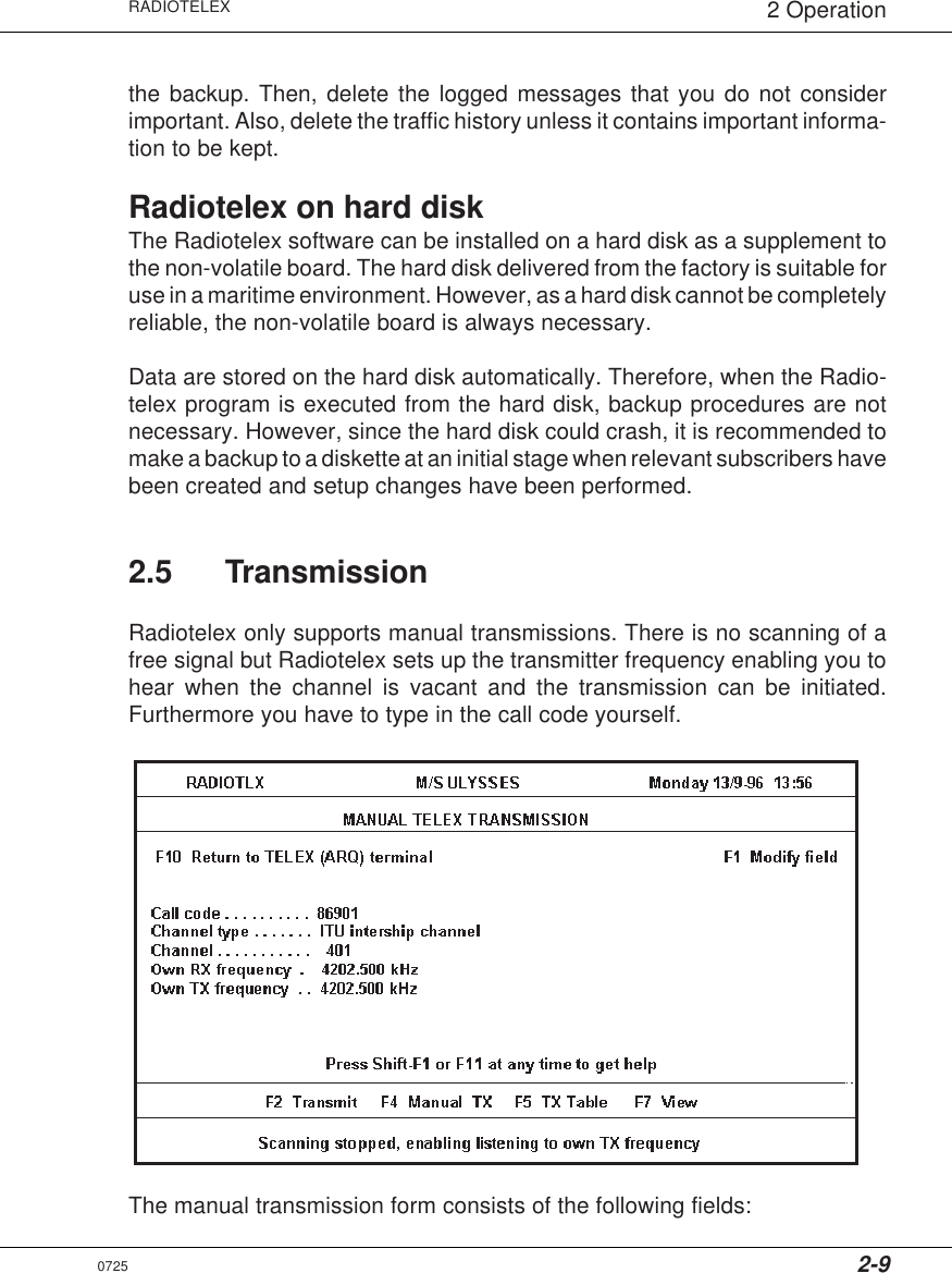 2-9RADIOTELEX 2 Operationthe backup. Then, delete the logged messages that you do not considerimportant. Also, delete the traffic history unless it contains important informa-tion to be kept.Radiotelex on hard diskThe Radiotelex software can be installed on a hard disk as a supplement tothe non-volatile board. The hard disk delivered from the factory is suitable foruse in a maritime environment. However, as a hard disk cannot be completelyreliable, the non-volatile board is always necessary.Data are stored on the hard disk automatically. Therefore, when the Radio-telex program is executed from the hard disk, backup procedures are notnecessary. However, since the hard disk could crash, it is recommended tomake a backup to a diskette at an initial stage when relevant subscribers havebeen created and setup changes have been performed.2.5 TransmissionRadiotelex only supports manual transmissions. There is no scanning of afree signal but Radiotelex sets up the transmitter frequency enabling you tohear when the channel is vacant and the transmission can be initiated.Furthermore you have to type in the call code yourself.The manual transmission form consists of the following fields:0725