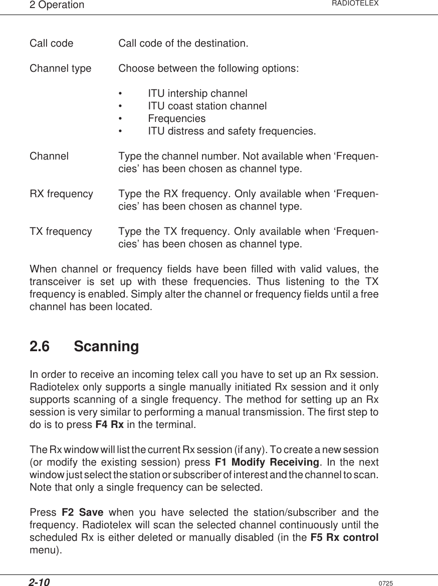 2-10RADIOTELEX2 OperationCall code Call code of the destination.Channel type Choose between the following options:• ITU intership channel• ITU coast station channel• Frequencies• ITU distress and safety frequencies.Channel Type the channel number. Not available when ‘Frequen-cies’ has been chosen as channel type.RX frequency Type the RX frequency. Only available when ‘Frequen-cies’ has been chosen as channel type.TX frequency Type the TX frequency. Only available when ‘Frequen-cies’ has been chosen as channel type.When channel or frequency fields have been filled with valid values, thetransceiver is set up with these frequencies. Thus listening to the TXfrequency is enabled. Simply alter the channel or frequency fields until a freechannel has been located.2.6 ScanningIn order to receive an incoming telex call you have to set up an Rx session.Radiotelex only supports a single manually initiated Rx session and it onlysupports scanning of a single frequency. The method for setting up an Rxsession is very similar to performing a manual transmission. The first step todo is to press F4 Rx in the terminal.The Rx window will list the current Rx session (if any). To create a new session(or modify the existing session) press F1 Modify Receiving. In the nextwindow just select the station or subscriber of interest and the channel to scan.Note that only a single frequency can be selected.Press  F2 Save when you have selected the station/subscriber and thefrequency. Radiotelex will scan the selected channel continuously until thescheduled Rx is either deleted or manually disabled (in the F5 Rx controlmenu).0725