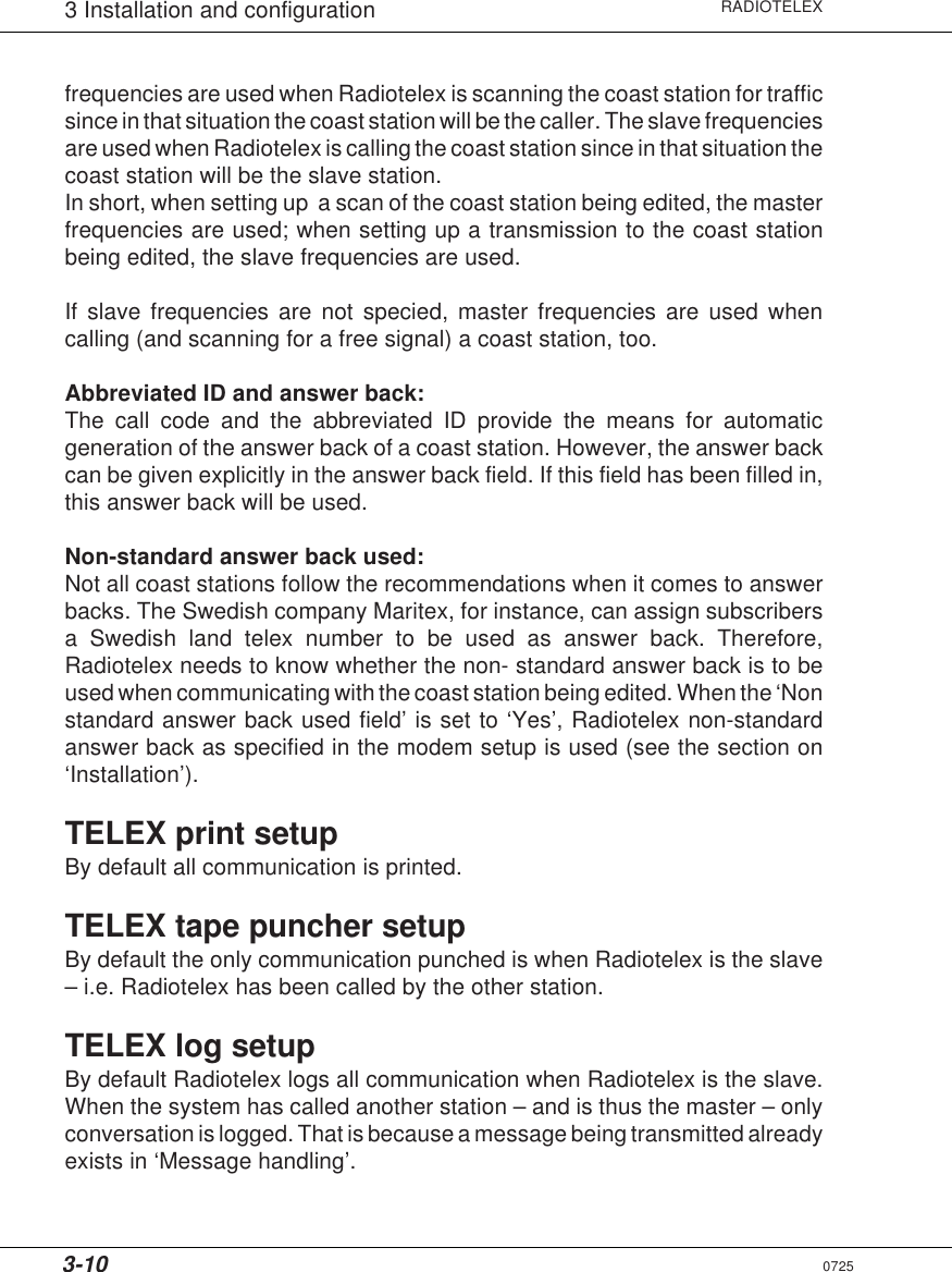 3-10RADIOTELEX3 Installation and configurationfrequencies are used when Radiotelex is scanning the coast station for trafficsince in that situation the coast station will be the caller. The slave frequenciesare used when Radiotelex is calling the coast station since in that situation thecoast station will be the slave station.In short, when setting up  a scan of the coast station being edited, the masterfrequencies are used; when setting up a transmission to the coast stationbeing edited, the slave frequencies are used.If slave frequencies are not specied, master frequencies are used whencalling (and scanning for a free signal) a coast station, too.Abbreviated ID and answer back:The call code and the abbreviated ID provide the means for automaticgeneration of the answer back of a coast station. However, the answer backcan be given explicitly in the answer back field. If this field has been filled in,this answer back will be used.Non-standard answer back used:Not all coast stations follow the recommendations when it comes to answerbacks. The Swedish company Maritex, for instance, can assign subscribersa Swedish land telex number to be used as answer back. Therefore,Radiotelex needs to know whether the non- standard answer back is to beused when communicating with the coast station being edited. When the ‘Nonstandard answer back used field’ is set to ‘Yes’, Radiotelex non-standardanswer back as specified in the modem setup is used (see the section on‘Installation’).TELEX print setupBy default all communication is printed.TELEX tape puncher setupBy default the only communication punched is when Radiotelex is the slave– i.e. Radiotelex has been called by the other station.TELEX log setupBy default Radiotelex logs all communication when Radiotelex is the slave.When the system has called another station – and is thus the master – onlyconversation is logged. That is because a message being transmitted alreadyexists in ‘Message handling’.0725