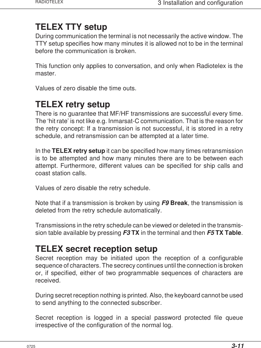 3-11RADIOTELEX 3 Installation and configurationTELEX TTY setupDuring communication the terminal is not necessarily the active window. TheTTY setup specifies how many minutes it is allowed not to be in the terminalbefore the communication is broken.This function only applies to conversation, and only when Radiotelex is themaster.Values of zero disable the time outs.TELEX retry setupThere is no guarantee that MF/HF transmissions are successful every time.The ‘hit rate’ is not like e.g. Inmarsat-C communication. That is the reason forthe retry concept: If a transmission is not successful, it is stored in a retryschedule, and retransmission can be attempted at a later time.In the TELEX retry setup it can be specified how many times retransmissionis to be attempted and how many minutes there are to be between eachattempt. Furthermore, different values can be specified for ship calls andcoast station calls.Values of zero disable the retry schedule.Note that if a transmission is broken by using F9 Break, the transmission isdeleted from the retry schedule automatically.Transmissions in the retry schedule can be viewed or deleted in the transmis-sion table available by pressing F3 TX in the terminal and then F5 TX Table.TELEX secret reception setupSecret reception may be initiated upon the reception of a configurablesequence of characters. The secrecy continues until the connection is brokenor, if specified, either of two programmable sequences of characters arereceived.During secret reception nothing is printed. Also, the keyboard cannot be usedto send anything to the connected subscriber.Secret reception is logged in a special password protected file queueirrespective of the configuration of the normal log.0725