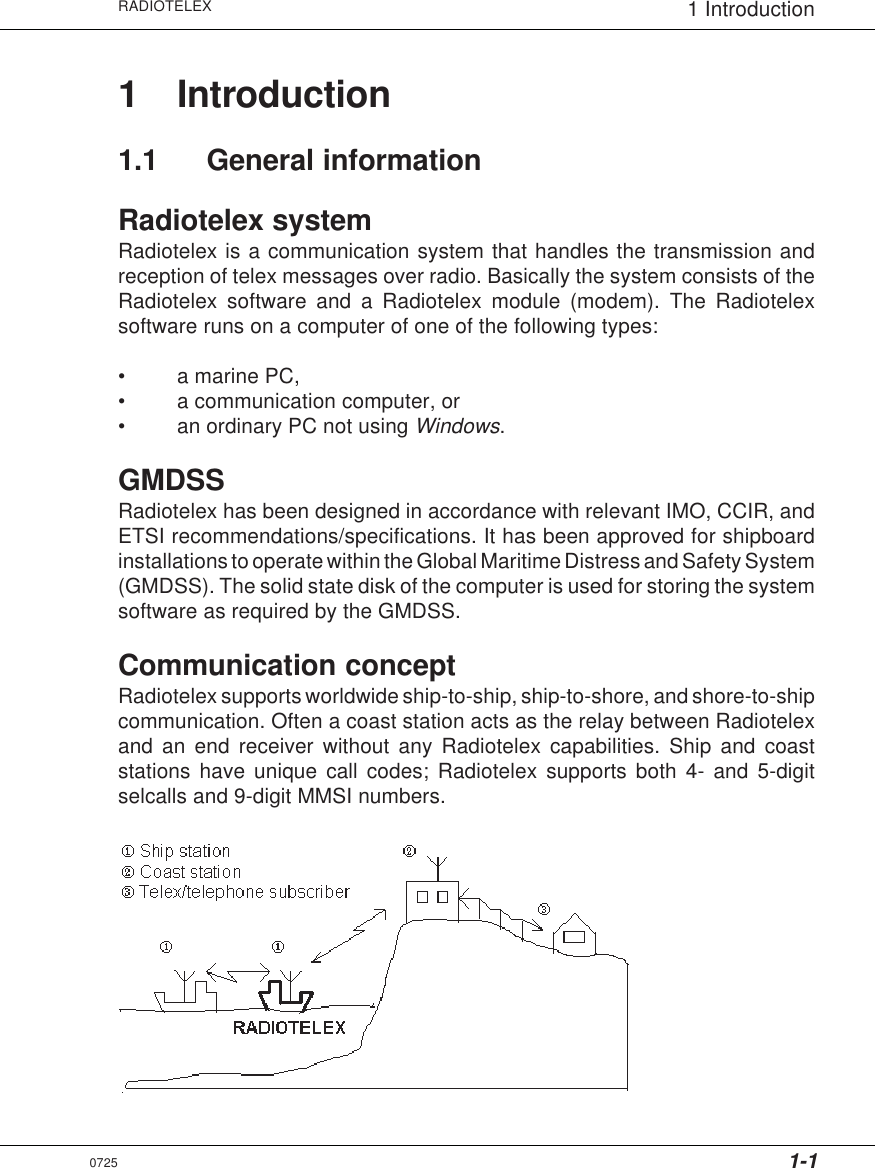 1-1RADIOTELEX 1 Introduction1 Introduction1.1 General informationRadiotelex systemRadiotelex is a communication system that handles the transmission andreception of telex messages over radio. Basically the system consists of theRadiotelex software and a Radiotelex module (modem). The Radiotelexsoftware runs on a computer of one of the following types:• a marine PC,• a communication computer, or• an ordinary PC not using Windows.GMDSSRadiotelex has been designed in accordance with relevant IMO, CCIR, andETSI recommendations/specifications. It has been approved for shipboardinstallations to operate within the Global Maritime Distress and Safety System(GMDSS). The solid state disk of the computer is used for storing the systemsoftware as required by the GMDSS.Communication conceptRadiotelex supports worldwide ship-to-ship, ship-to-shore, and shore-to-shipcommunication. Often a coast station acts as the relay between Radiotelexand an end receiver without any Radiotelex capabilities. Ship and coaststations have unique call codes; Radiotelex supports both 4- and 5-digitselcalls and 9-digit MMSI numbers.0725