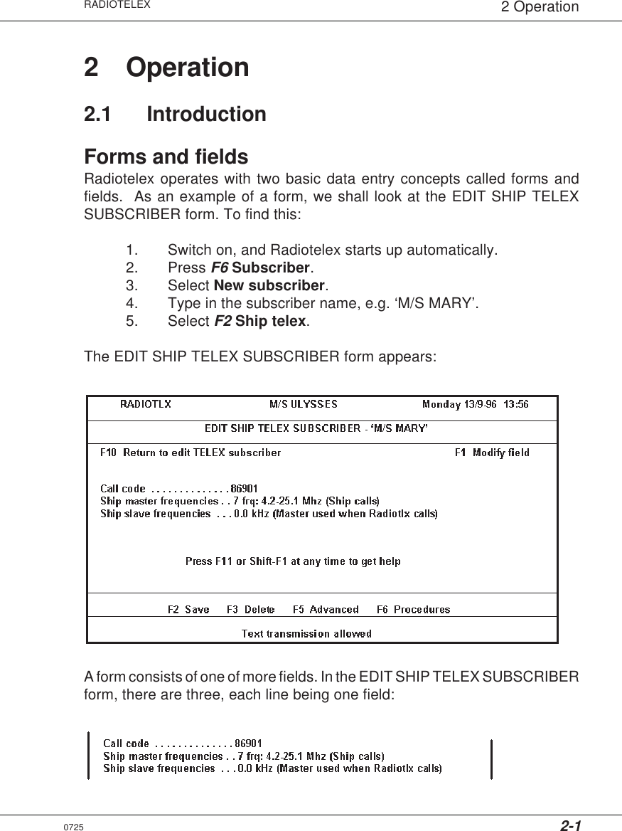 2-1RADIOTELEX 2 Operation2 Operation2.1 IntroductionForms and fieldsRadiotelex operates with two basic data entry concepts called forms andfields.  As an example of a form, we shall look at the EDIT SHIP TELEXSUBSCRIBER form. To find this:1. Switch on, and Radiotelex starts up automatically.2. Press F6 Subscriber.3. Select New subscriber.4. Type in the subscriber name, e.g. ‘M/S MARY’.5. Select F2 Ship telex.The EDIT SHIP TELEX SUBSCRIBER form appears:A form consists of one of more fields. In the EDIT SHIP TELEX SUBSCRIBERform, there are three, each line being one field:0725