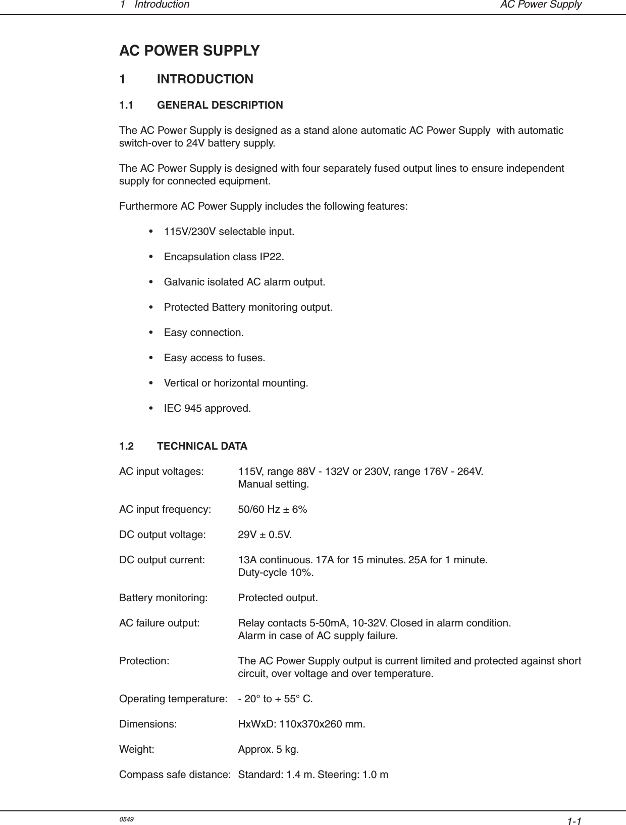 1-11  Introduction  AC Power SupplyAC POWER SUPPLY1  INTRODUCTION1.1  GENERAL DESCRIPTION     The AC Power Supply is designed as a stand alone automatic AC Power Supply  with automatic switch-over to 24V battery supply.The AC Power Supply is designed with four separately fused output lines to ensure independent supply for connected equipment.Furthermore AC Power Supply includes the following features:  •  115V/230V selectable input.  •  Encapsulation class IP22.  •  Galvanic isolated AC alarm output.  •  Protected Battery monitoring output.  •  Easy connection.  •  Easy access to fuses.  •  Vertical or horizontal mounting.  •  IEC 945 approved.1.2  TECHNICAL DATAAC input voltages:  115V, range 88V - 132V or 230V, range 176V - 264V.  Manual setting.                  AC input frequency:  50/60 Hz ± 6%DC output voltage:  29V ± 0.5V.DC output current:  13A continuous. 17A for 15 minutes. 25A for 1 minute.         Duty-cycle 10%. Battery monitoring:  Protected output.AC failure output:  Relay contacts 5-50mA, 10-32V. Closed in alarm condition.  Alarm in case of AC supply failure.Protection:  The AC Power Supply output is current limited and protected against short   circuit, over voltage and over temperature.    Operating temperature:  - 20° to + 55° C.Dimensions:  HxWxD: 110x370x260 mm.Weight:  Approx. 5 kg.Compass safe distance:  Standard: 1.4 m. Steering: 1.0 m0549