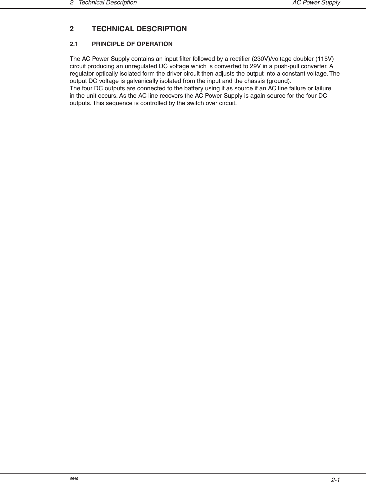 2-12  Technical Description  AC Power Supply2  TECHNICAL DESCRIPTION2.1  PRINCIPLE OF OPERATIONThe AC Power Supply contains an input lter followed by a rectier (230V)/voltage doubler (115V) circuit producing an unregulated DC voltage which is converted to 29V in a push-pull converter. A regulator optically isolated form the driver circuit then adjusts the output into a constant voltage. The output DC voltage is galvanically isolated from the input and the chassis (ground).The four DC outputs are connected to the battery using it as source if an AC line failure or failure in the unit occurs. As the AC line recovers the AC Power Supply is again source for the four DC outputs. This sequence is controlled by the switch over circuit. 0549