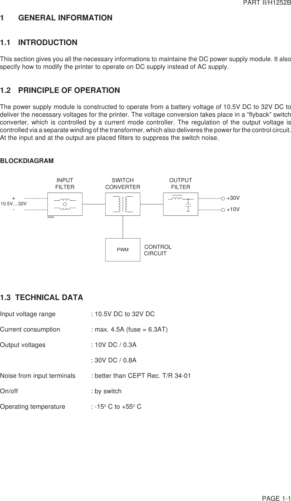 PART II/H1252BPAGE 1-11 GENERAL INFORMATION1.1 INTRODUCTIONThis section gives you all the necessary informations to maintaine the DC power supply module. It alsospecify how to modify the printer to operate on DC supply instead of AC supply.1.2 PRINCIPLE OF OPERATIONThe power supply module is constructed to operate from a battery voltage of 10.5V DC to 32V DC todeliver the necessary voltages for the printer. The voltage conversion takes place in a “flyback” switchconverter, which is controlled by a current mode controller. The regulation of the output voltage iscontrolled via a separate winding of the transformer, which also deliveres the power for the control circuit.At the input and at the output are placed filters to suppress the switch noise.BLOCKDIAGRAMPWMINPUTFILTER CONVERTERSWITCH FILTEROUTPUTCONTROLCIRCUIT+-10.5V....32V +30V+10V284801.3  TECHNICAL DATAInput voltage range : 10.5V DC to 32V DCCurrent consumption : max. 4.5A (fuse = 6.3AT)Output voltages : 10V DC / 0.3A: 30V DC / 0.8ANoise from input terminals : better than CEPT Rec. T/R 34-01On/off : by switchOperating temperature : -15o C to +55o C