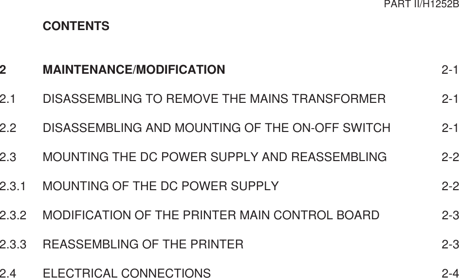 CONTENTS2 MAINTENANCE/MODIFICATION 2-12.1 DISASSEMBLING TO REMOVE THE MAINS TRANSFORMER 2-12.2 DISASSEMBLING AND MOUNTING OF THE ON-OFF SWITCH 2-12.3 MOUNTING THE DC POWER SUPPLY AND REASSEMBLING 2-22.3.1 MOUNTING OF THE DC POWER SUPPLY 2-22.3.2 MODIFICATION OF THE PRINTER MAIN CONTROL BOARD 2-32.3.3 REASSEMBLING OF THE PRINTER 2-32.4 ELECTRICAL CONNECTIONS 2-4PART II/H1252B