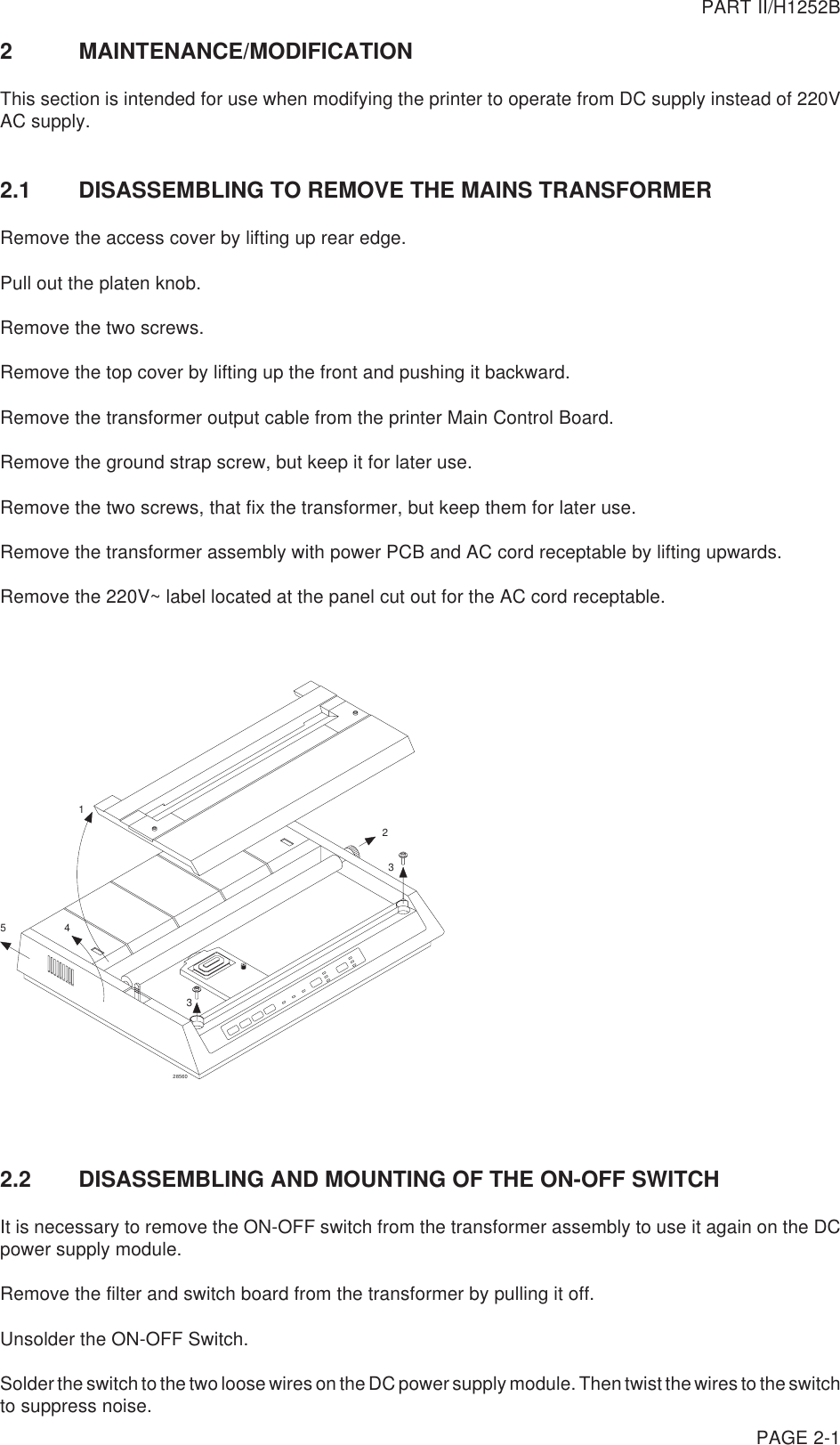 PAGE 2-12 MAINTENANCE/MODIFICATIONThis section is intended for use when modifying the printer to operate from DC supply instead of 220VAC supply.2.1 DISASSEMBLING TO REMOVE THE MAINS TRANSFORMERRemove the access cover by lifting up rear edge.Pull out the platen knob.Remove the two screws.Remove the top cover by lifting up the front and pushing it backward.Remove the transformer output cable from the printer Main Control Board.Remove the ground strap screw, but keep it for later use.Remove the two screws, that fix the transformer, but keep them for later use.Remove the transformer assembly with power PCB and AC cord receptable by lifting upwards.Remove the 220V~ label located at the panel cut out for the AC cord receptable.245332856012.2 DISASSEMBLING AND MOUNTING OF THE ON-OFF SWITCHIt is necessary to remove the ON-OFF switch from the transformer assembly to use it again on the DCpower supply module.Remove the filter and switch board from the transformer by pulling it off.Unsolder the ON-OFF Switch.Solder the switch to the two loose wires on the DC power supply module. Then twist the wires to the switchto suppress noise.PART II/H1252B