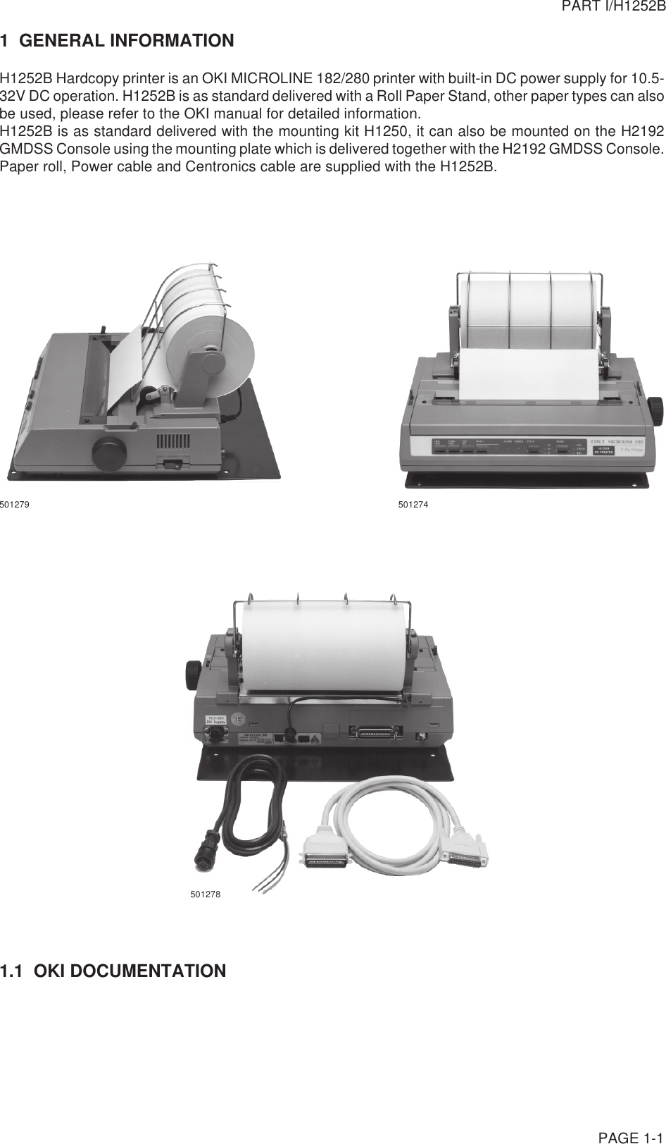 PAGE 1-11  GENERAL INFORMATIONH1252B Hardcopy printer is an OKI MICROLINE 182/280 printer with built-in DC power supply for 10.5-32V DC operation. H1252B is as standard delivered with a Roll Paper Stand, other paper types can alsobe used, please refer to the OKI manual for detailed information.H1252B is as standard delivered with the mounting kit H1250, it can also be mounted on the H2192GMDSS Console using the mounting plate which is delivered together with the H2192 GMDSS Console.Paper roll, Power cable and Centronics cable are supplied with the H1252B.501279 5012741.1  OKI DOCUMENTATIONPART I/H1252B501278