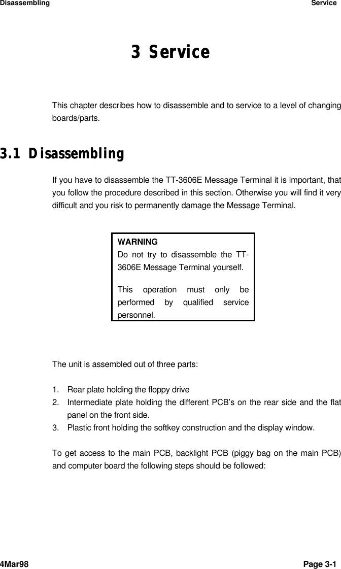 Disassembling Service4Mar98 Page 3-1 33 ServiceServiceThis chapter describes how to disassemble and to service to a level of changingboards/parts.3.13.1 DisassemblingDisassemblingIf you have to disassemble the TT-3606E Message Terminal it is important, thatyou follow the procedure described in this section. Otherwise you will find it verydifficult and you risk to permanently damage the Message Terminal.WARNINGDo not try to disassemble the TT-3606E Message Terminal yourself.This operation must only beperformed by qualified servicepersonnel.The unit is assembled out of three parts:1. Rear plate holding the floppy drive2. Intermediate plate holding the different PCB’s on the rear side and the flatpanel on the front side.3. Plastic front holding the softkey construction and the display window.To get access to the main PCB, backlight PCB (piggy bag on the main PCB)and computer board the following steps should be followed:
