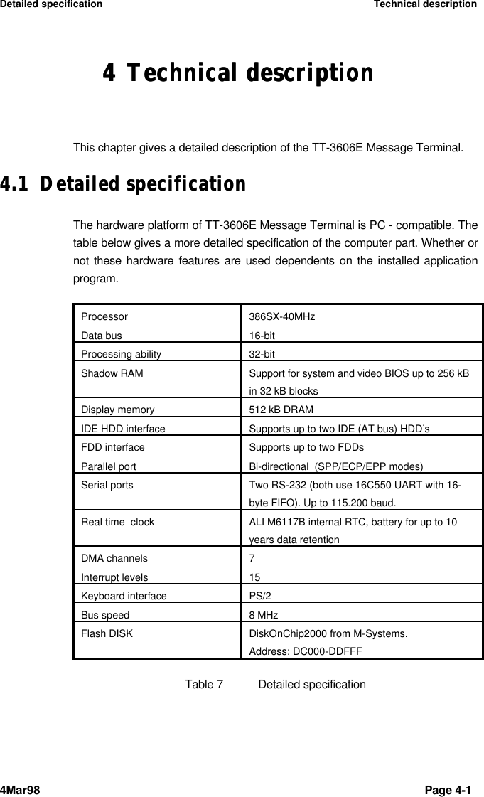 Detailed specification Technical description4Mar98 Page 4-1 44 Technical descriptionTechnical descriptionThis chapter gives a detailed description of the TT-3606E Message Terminal.4.14.1 Detailed specificationDetailed specificationThe hardware platform of TT-3606E Message Terminal is PC - compatible. Thetable below gives a more detailed specification of the computer part. Whether ornot these hardware features are used dependents on the installed applicationprogram.Processor 386SX-40MHzData bus 16-bitProcessing ability 32-bitShadow RAM Support for system and video BIOS up to 256 kBin 32 kB blocksDisplay memory 512 kB DRAMIDE HDD interface Supports up to two IDE (AT bus) HDD’sFDD interface Supports up to two FDDsParallel port Bi-directional  (SPP/ECP/EPP modes)Serial ports Two RS-232 (both use 16C550 UART with 16-byte FIFO). Up to 115.200 baud.Real time  clock ALI M6117B internal RTC, battery for up to 10years data retentionDMA channels 7Interrupt levels 15Keyboard interface PS/2Bus speed 8 MHzFlash DISK DiskOnChip2000 from M-Systems.Address: DC000-DDFFFTable 7Detailed specification