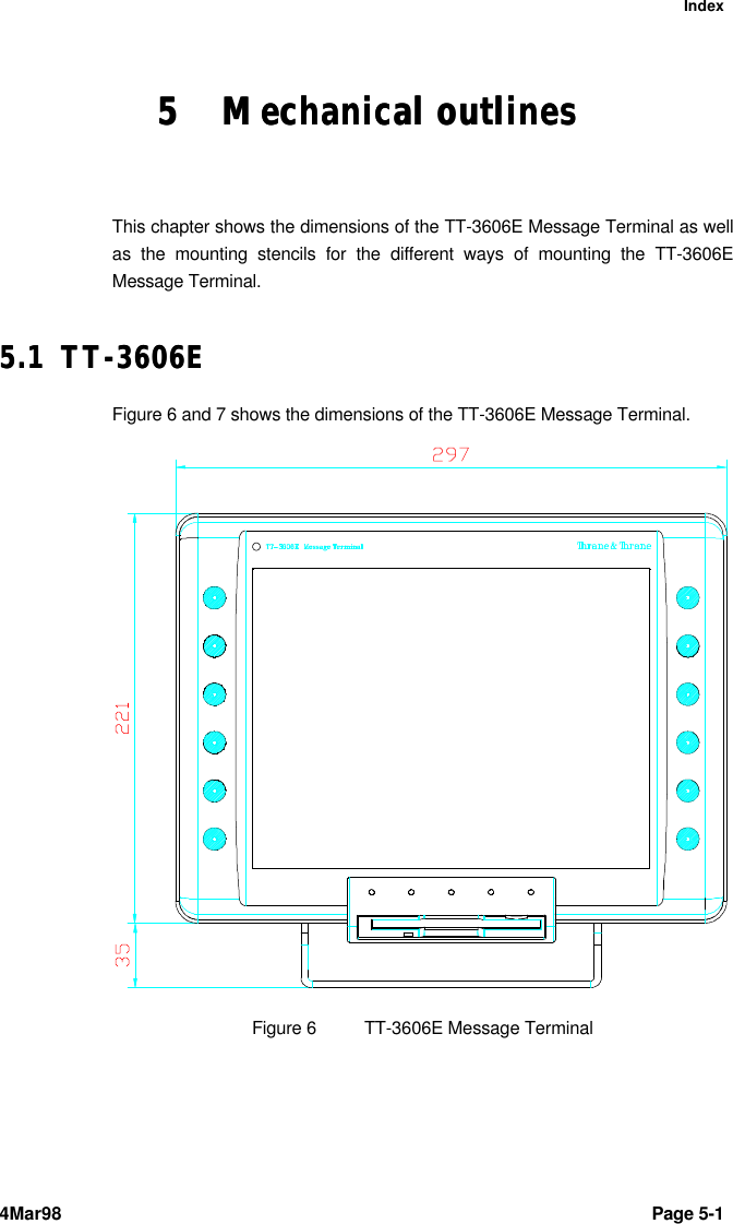 Index4Mar98 Page 5-1 55 Mechanical outlinesMechanical outlinesThis chapter shows the dimensions of the TT-3606E Message Terminal as wellas the mounting stencils for the different ways of mounting the TT-3606EMessage Terminal.5.15.1 TT-3606ETT-3606EFigure 6 and 7 shows the dimensions of the TT-3606E Message Terminal.Figure 6TT-3606E Message Terminal