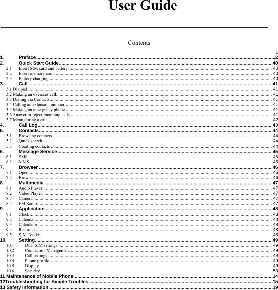   User Guide  Contents  11.Preface ..................................................................................................................................................................................... 22.Quick Start Guide .................................................................................................................................................................. 402.1Insert SIM card and battery ................................................................................................................................................................... 402.2Insert memory card .............................................................................................................................................................................. 402.3Battery charging .................................................................................................................................................................................. 403.Call ......................................................................................................................................................................................... 413.1 Dialpad .................................................................................................................................................................................................... 413.2 Making an overseas call. ........................................................................................................................................................................... 413.3 Dialing via Contacts.................................................................................................................................................................................. 413.4 Calling an extension number ...................................................................................................................................................................... 413.5 Making an emergency phone ..................................................................................................................................................................... 413.6 Answer or reject incoming calls ................................................................................................................................................................. 413.7 Menu during a call .................................................................................................................................................................................... 424.Call Log .................................................................................................................................................................................. 435.Contacts ................................................................................................................................................................................. 445.1Browsing contacts ................................................................................................................................................................................ 445.2Quick search ....................................................................................................................................................................................... 445.3Creating contacts ................................................................................................................................................................................. 446.Message Service ................................................................................................................................................................... 456.1SMS ................................................................................................................................................................................................... 456.2MMS .................................................................................................................................................................................................. 457.Browser ................................................................................................................................................................................. 467.1Open .................................................................................................................................................................................................. 467.2Browser .............................................................................................................................................................................................. 468.Multimedia ............................................................................................................................................................................. 478.1Audio Player ....................................................................................................................................................................................... 478.2Video Player ........................................................................................................................................................................................ 478.3Camera ............................................................................................................................................................................................... 478.4FM Radio ............................................................................................................................................................................................ 479.Application ............................................................................................................................................................................ 489.1Clock .................................................................................................................................................................................................. 489.2Calendar ............................................................................................................................................................................................. 489.3Calculator ........................................................................................................................................................................................... 489.4Recorder ............................................................................................................................................................................................. 489.5SIM Toolkit ......................................................................................................................................................................................... 4810.Setting .................................................................................................................................................................................... 4910.1Dual SIM settings ........................................................................................................................................................................... 4910.2Connection Management ................................................................................................................................................................. 4910.3Call settings ................................................................................................................................................................................... 4910.4Phone profile .................................................................................................................................................................................. 4910.5Display .......................................................................................................................................................................................... 4910.6Security ......................................................................................................................................................................................... 5011 Maintenance of Mobile Phone ....................................................................................................................................................... 1412Troubleshooting for Simple Troubles ........................................................................................................................................... 1513 Safety Information ......................................................................................................................................................................... 19 