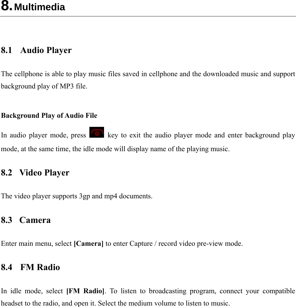  8. Multimedia   8.1 Audio Player The cellphone is able to play music files saved in cellphone and the downloaded music and support background play of MP3 file.    Background Play of Audio File In audio player mode, press    key to exit the audio player mode and enter background play mode, at the same time, the idle mode will display name of the playing music. 8.2 Video Player The video player supports 3gp and mp4 documents. 8.3 Camera Enter main menu, select [Camera] to enter Capture / record video pre-view mode. 8.4 FM Radio In idle mode, select [FM Radio]. To listen to broadcasting program, connect your compatible headset to the radio, and open it. Select the medium volume to listen to music.    